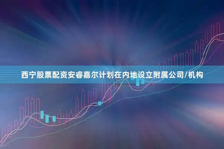 西宁股票配资安睿嘉尔计划在内地设立附属公司/机构