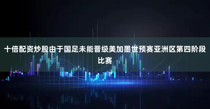 十倍配资炒股由于国足未能晋级美加墨世预赛亚洲区第四阶段比赛