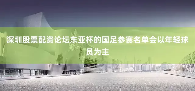 深圳股票配资论坛东亚杯的国足参赛名单会以年轻球员为主