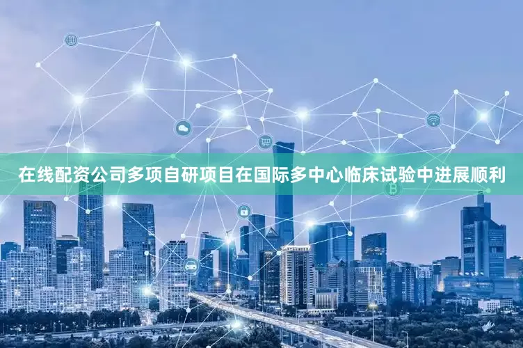 在线配资公司多项自研项目在国际多中心临床试验中进展顺利