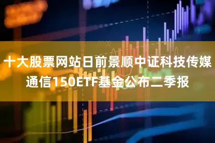 十大股票网站日前景顺中证科技传媒通信150ETF基金公布二季报