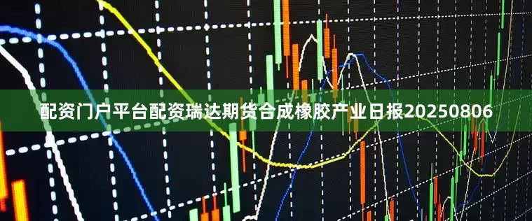 配资门户平台配资瑞达期货合成橡胶产业日报20250806