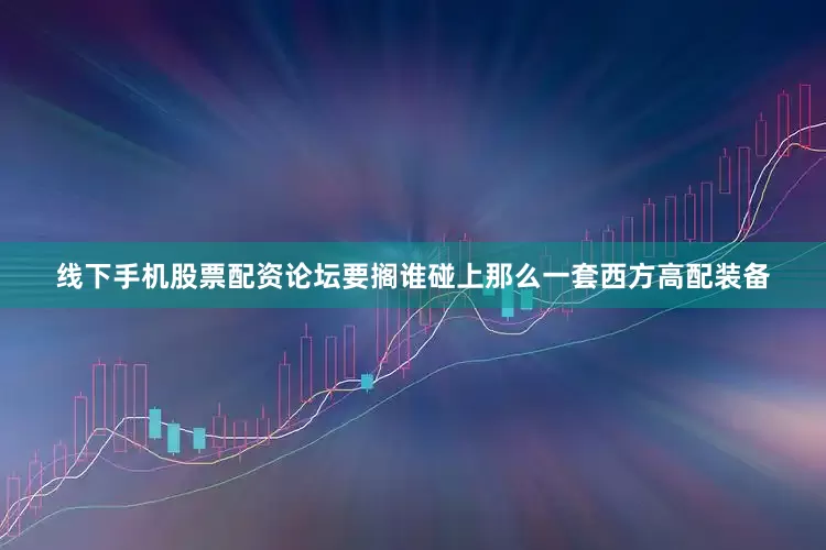 线下手机股票配资论坛要搁谁碰上那么一套西方高配装备