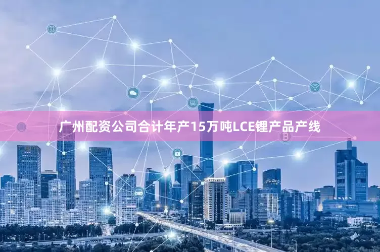 广州配资公司合计年产15万吨LCE锂产品产线